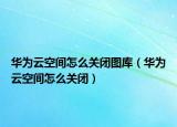 华为云空间怎么关闭图库（华为云空间怎么关闭）