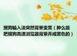 搜狗输入法突然背景变黑（肿么能把搜狗高速浏览器背景弄成黑色的）