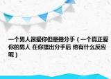一个男人很爱你但是提分手（一个真正爱你的男人 在你提出分手后 他有什么反应呢）