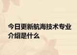 今日更新航海技术专业介绍是什么