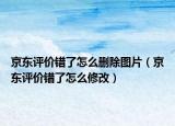 京东评价错了怎么删除图片（京东评价错了怎么修改）