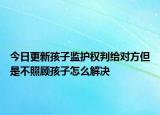 今日更新孩子监护权判给对方但是不照顾孩子怎么解决