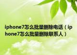 iphone7怎么批量删除电话（iphone7怎么批量删除联系人）
