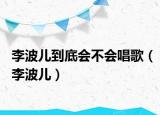 李波儿到底会不会唱歌（李波儿）