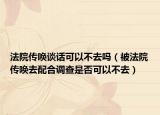 法院传唤谈话可以不去吗（被法院传唤去配合调查是否可以不去）