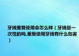 牙线重复使用会怎么样（牙线是一次性的吗,重复使用牙线有什么危害）
