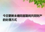 今日更新未婚同居期间共同财产的处理方式