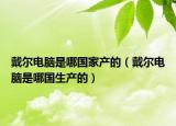 戴尔电脑是哪国家产的（戴尔电脑是哪国生产的）