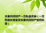 夫妻共同财产一方私自卖掉（一方擅自处理变卖夫妻共同财产如何处理）