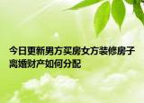 今日更新男方买房女方装修房子离婚财产如何分配