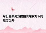 今日更新男方提出离婚女方不同意怎么办