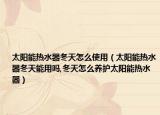 太阳能热水器冬天怎么使用（太阳能热水器冬天能用吗,冬天怎么养护太阳能热水器）