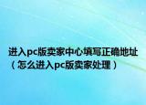 进入pc版卖家中心填写正确地址（怎么进入pc版卖家处理）