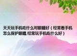 天天玩手机吃什么对眼睛好（经常看手机怎么保护眼睛,经常玩手机吃什么好）