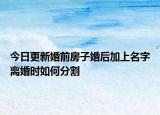 今日更新婚前房子婚后加上名字离婚时如何分割