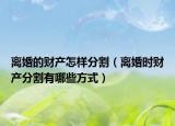 离婚的财产怎样分割（离婚时财产分割有哪些方式）