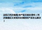 法院已判决离婚,财产能另案处理吗（判决离婚后又发现未处理的财产该怎么解决）