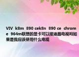 VIV  k8m  890 cek8n  890 ce  chrome  964m联想的显卡可以接液晶电视吗如果是我应该使用什么电缆