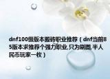 dnf100级版本搬砖职业推荐（dnf当前85版本求推荐个强力职业,只为刷图,半人民币玩家一枚）