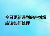 今日更新遇到房产纠纷应该如何处理