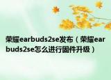 荣耀earbuds2se发布（荣耀earbuds2se怎么进行固件升级）