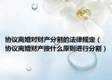 协议离婚对财产分割的法律规定（协议离婚财产按什么原则进行分割）