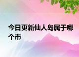 今日更新仙人岛属于哪个市