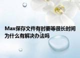 Max保存文件有时要等很长时间为什么有解决办法吗