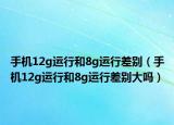 手机12g运行和8g运行差别（手机12g运行和8g运行差别大吗）