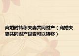 离婚时转移夫妻共同财产（离婚夫妻共同财产是否可以转移）