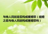 与他人同居是否构成重婚罪（结婚之后与他人同居构成重婚罪吗）