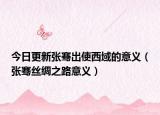 今日更新张骞出使西域的意义（张骞丝绸之路意义）