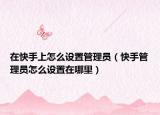 在快手上怎么设置管理员（快手管理员怎么设置在哪里）