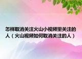 怎样取消关注火山小视频里关注的人（火山视频如何取消关注的人）