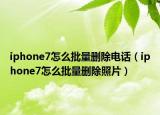 iphone7怎么批量删除电话（iphone7怎么批量删除照片）