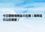 今日更新喀喇昆仑在哪（喀喇昆仑山在哪里）