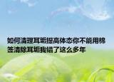 如何清理耳垢提高体态你不能用棉签清除耳垢我错了这么多年