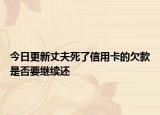 今日更新丈夫死了信用卡的欠款是否要继续还