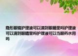 隐形眼镜护理液可以滴到眼睛里吗护理液可以滴到眼睛里吗护理液可以当眼药水用吗