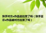 快手对方x作品是拉黑了吗（快手显示x作品被对方拉黑了吗）