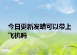 今日更新发蜡可以带上飞机吗