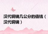 汉代铜镜几公分的值钱（汉代铜镜）