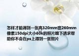 怎样才能得到一张高320mm宽260mm像素150dpi大小60k的照片跪下请求帮助你不会在ps上得到一张照片