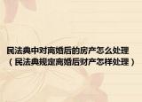 民法典中对离婚后的房产怎么处理（民法典规定离婚后财产怎样处理）