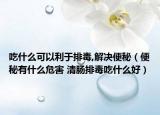 吃什么可以利于排毒,解决便秘（便秘有什么危害 清肠排毒吃什么好）