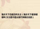 独步天下百度百科女主（独步天下是穿越剧吗 女主是不是从现代穿越过去的）