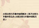 小孩注意力不集中如何解决（孩子注意力不集中怎么办,小孩注意力不集中训练方法）