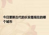 今日更新古代的长安是现在的哪个城市
