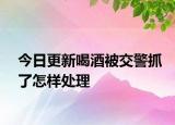 今日更新喝酒被交警抓了怎样处理