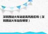 深圳西站火车站是高风险区吗（深圳西站火车站在哪里）